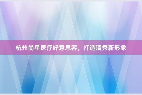 杭州尚星医疗好意思容，打造清秀新形象