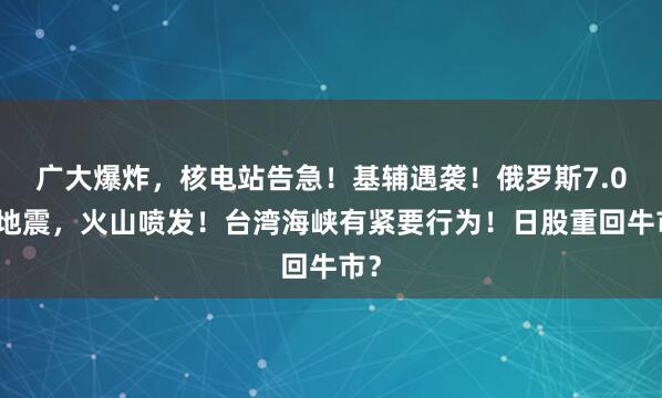 广大爆炸，核电站告急！基辅遇袭！俄罗斯7.0级地震，火山喷发！台湾海峡有紧要行为！日股重回牛市？